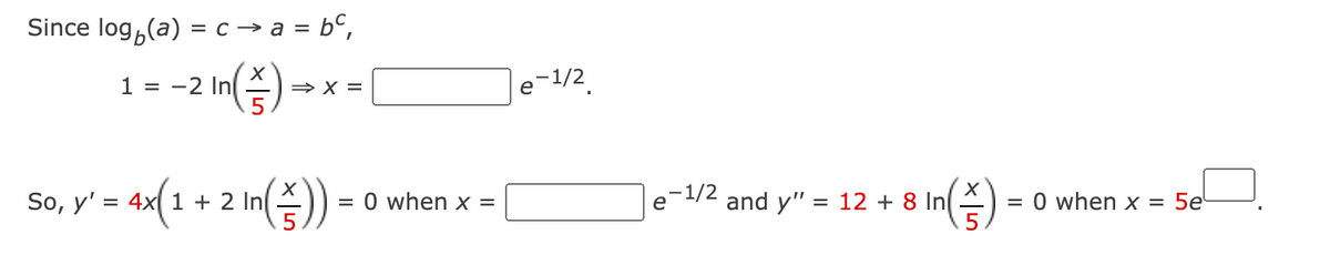 Since log,(a) = c → a = b°,
m(증)
1 = -2 In
le-1/2.
» X =
So, y'
4x 1 + 2 In
= 0 when x =
e-1/2
and y" = 12 + 8 In
= 0 when x = 5e'
