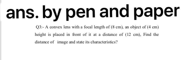 ans. by pen and paper
Q3:- A convex lens with a focal length of (8 cm), an object of (4 cm)
height is placed in front of it at a distance of (12 cm), Find the
distance of image and state its characteristics?
