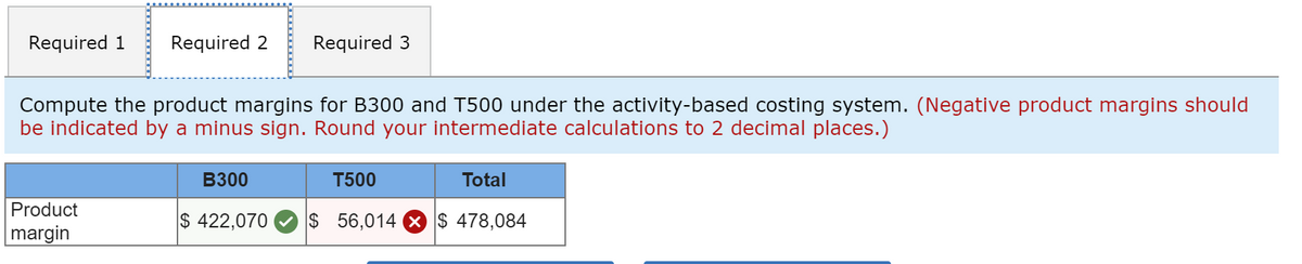 Required 1
Required 2
Required 3
Compute the product margins for B300 and T500 under the activity-based costing system. (Negative product margins should
be indicated by a minus sign. Round your intermediate calculations to 2 decimal places.)
B300
T500
Total
Product
$ 422,070
$ 56,014 X $ 478,084
margin
