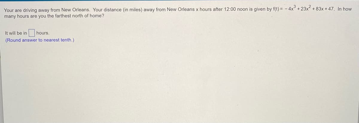 Your are driving away from New Orleans. Your distance (in miles) away from New Orleans x hours after 12:00 noon is given by f(t) = - 4x° + 23x + 83x + 47. In how
many hours are you the farthest north of home?
It will be in
hours.
(Round answer to nearest tenth.)
