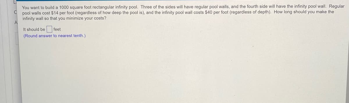 You want to build a 1000 square foot rectangular infinity pool. Three of the sides will have regular pool walls, and the fourth side will have the infinity pool wall. Regular
pool walls cost $14 per foot (regardless of how deep the pool is), and the infinity pool wall costs $40 per foot (regardless of depth). How long should you make the
infinity wall so that you minimize your costs?
A
It should be feet
(Round answer to nearest tenth.)
