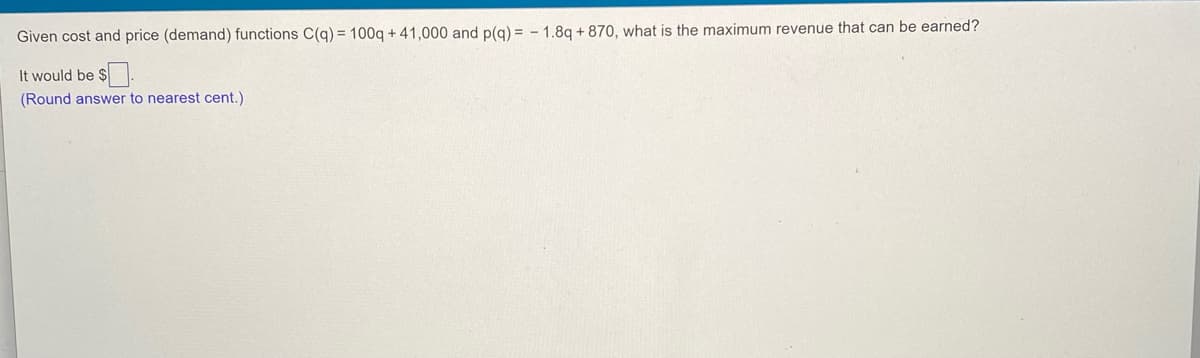 Given cost and price (demand) functions C(g) = 100g + 41,000 and p(g) = - 1.8q + 870, what is the maximum revenue that can be earned?
It would be $.
(Round answer to nearest cent.)
