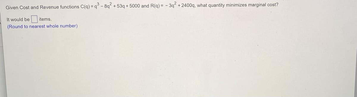 Given Cost and Revenue functions C(g) = q° - 8q + 53q + 5000 and R(g) = - 3q + 2400g, what quantity minimizes marginal cost?
It would be items.
(Round to nearest whole number)
