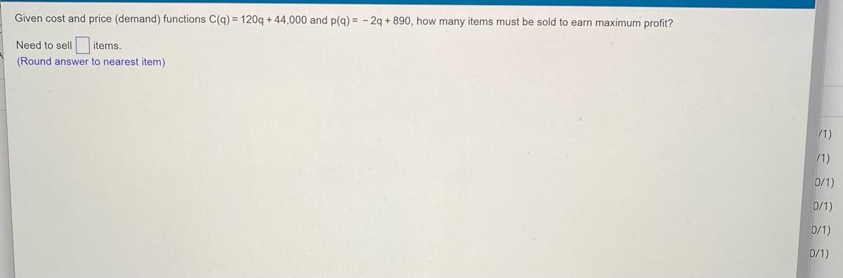 Given cost and price (demand) functions C(q) = 120q + 44,000 and p(q) = - 2q + 890, how many items must be sold to earn maximum profit?
Need to sell
items.
(Round answer to nearest item)
/1)
/1)
0/1)
0/1)
0/1)
0/1)
