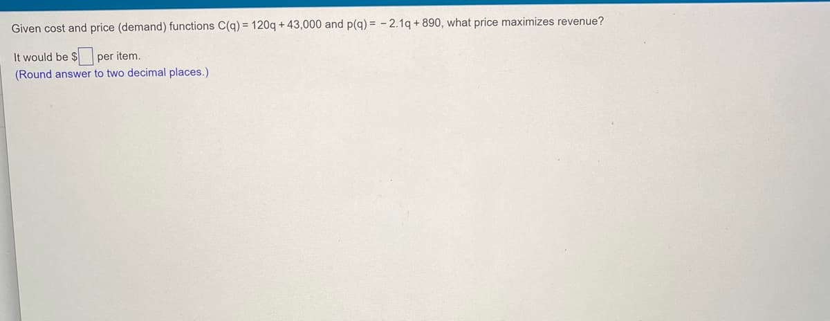 Given cost and price (demand) functions C(q) = 120q + 43,000 and p(g) = - 2.1q + 890, what price maximizes revenue?
It would be $ per item.
(Round answer to two decimal places.)
