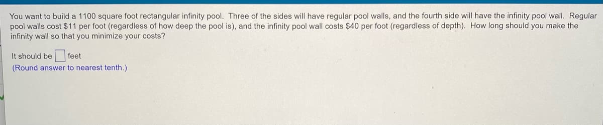 You want to build a 1100 square foot rectangular infinity pool. Three of the sides will have regular pool walls, and the fourth side will have the infinity pool wall. Regular
pool walls cost $11 per foot (regardless of how deep the pool is), and the infinity pool wall costs $40 per foot (regardless of depth). How long should you make the
infinity wall so that you minimize your costs?
It should be feet
(Round answer to nearest tenth.)
