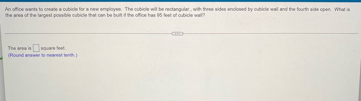 An office wants to create a cubicle for a new employee. The cubicle will be rectangular , with three sides enclosed by cubicle wall and the fourth side open. What is
the area of the largest possible cubicle that can be built if the office has 95 feet of cubicle wall?
The area is
square feet.
(Round answer to nearest tenth.)
