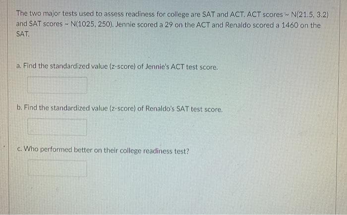 The two major tests used to assess readiness for college are SAT and ACT. ACT scores - N(21.5, 3.2)
and SAT scores N(1025, 250). Jennie scored a 29 on the ACT and Renaldo scored a 1460 on the
SAT.
a. Find the standardized value (z-score) of Jennie's ACT test score.
b. Find the standardized value (z-score) of Renaldo's SAT test score.
c. Who performed better on their college readiness test?
