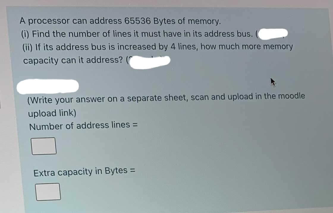 A processor can address 65536 Bytes of memory.
(i) Find the number of lines it must have in its address bus.
(ii) If its address bus is increased by 4 lines, how much more memory
capacity can it address?
(Write your answer on a separate sheet, scan and upload in the moodle
upload link)
Number of address lines =
Extra capacity in Bytes =
