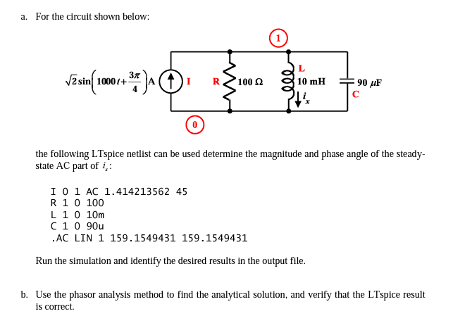 a. For the circuit shown below:
L
zsin 1000t+
E 90 µF
100 2
10 mH
the following LTspice netlist can be used determine the magnitude and phase angle of the steady-
state AC part of i,:
I0 1 AC 1.414213562 45
R 10 100
L 10 10m
C10 90u
.AC LIN 1 159.1549431 159.1549431
Run the simulation and identify the desired results in the output file.
b. Use the phasor analysis method to find the analytical solution, and verify that the LTspice result
is correct.
