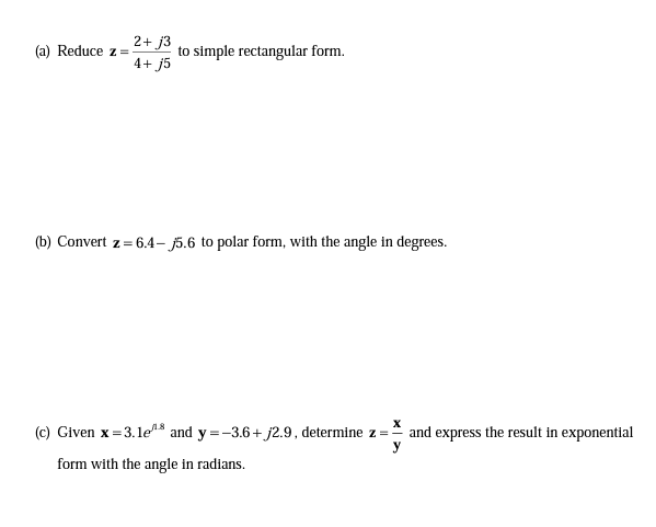 2+ j3
(a) Reduce z=
to simple rectangular form.
4+ j5
(b) Convert z = 6.4- j5.6 to polar form, with the angle in degrees.
(c) Given x=3.1e8 and y=-3.6+ j2.9, determine z = and express the result in exponential
y
form with the angle in radians.
