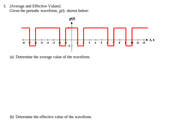 5. [Average and Effective Values]
Given the periodic waveform, g(), shown below:
g(1)
-4
-3
5
10 11
12
(a) Determine the average value of the waveform.
(b) Determine the effective value of the waveform.
