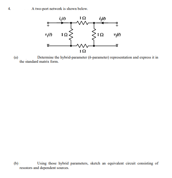 4.
A two-port network is shown below.
TE
1Ω
10
1Ω
1Ω
(a)
the standard matrix form.
Determine the hybrid-parameter (h-parameter) representation and express it in
(b)
resistors and dependent sources.
Using those hybrid parameters, sketch an equivalent circuit consisting of
