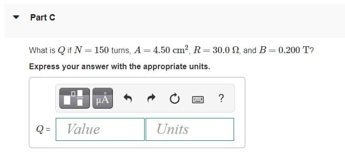 Part C
What is Q if N = 150 turns, A = 4.50 cm?, R= 30.0 N, and B=0.200 T?
%3D
Express your answer with the appropriate units.
HA
?
Q =
Value
Units
