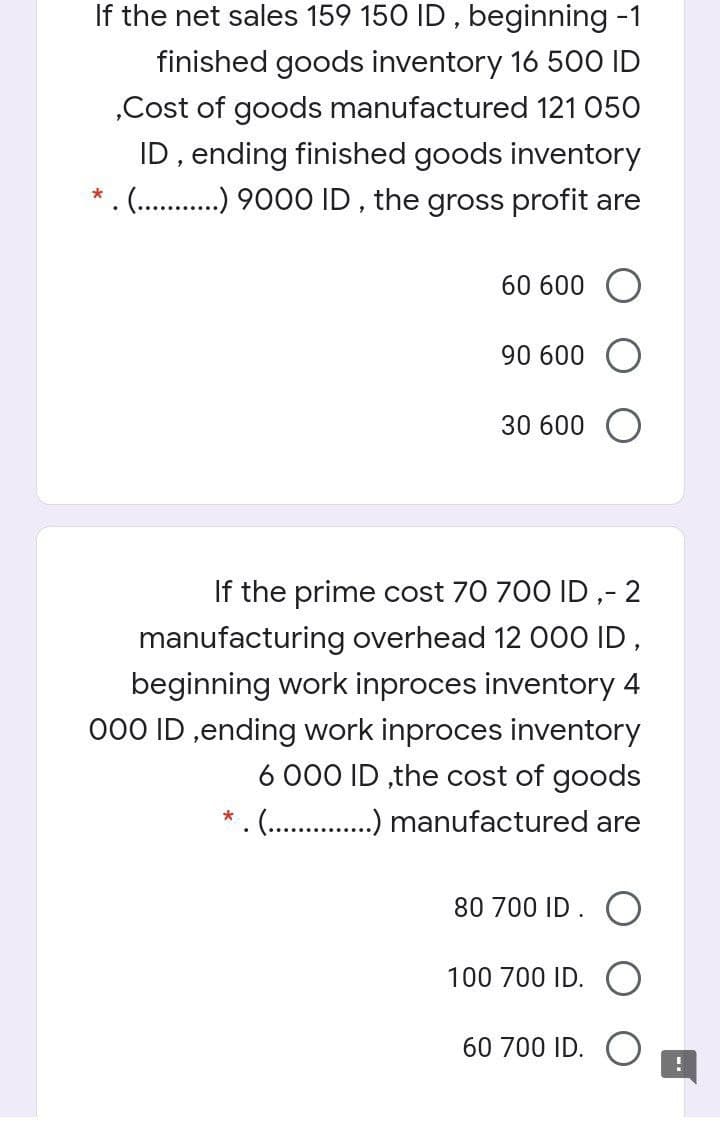 If the net sales 159 150 ID , beginning -1
finished goods inventory 16 500 ID
„Cost of goods manufactured 121 050
ID, ending finished goods inventory
*.(. .) 9000 ID , the gross profit are
60 600
90 600
30 600
If the prime cost 70 700 ID ,- 2
manufacturing overhead 12 000 ID,
beginning work inproces inventory 4
000 ID ,ending work inproces inventory
6 000 ID ,the cost of goods
.(. .) manufactured are
80 700 ID. O
100 700 ID.
60 700 ID.
