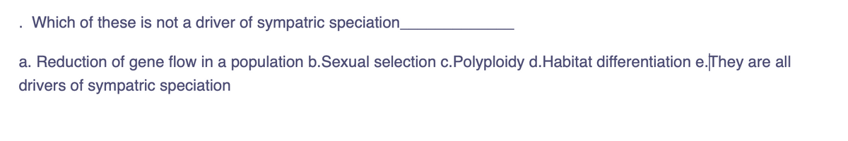 Which of these is not a driver of sympatric speciation
a. Reduction of gene flow in a population b.Sexual selection c.Polyploidy d.Habitat differentiation e.They are all
drivers of sympatric speciation
