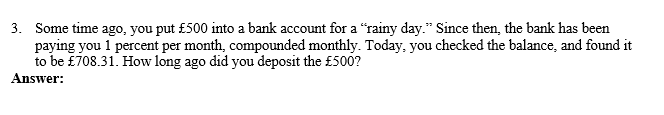 3. Some time ago, you put £500 into a bank account for a "rainy day." Since then, the bank has been
paying you 1 percent per month, compounded monthly. Today, you checked the balance, and found it
to be £708.31. How long ago did you deposit the £500?
Answer:
