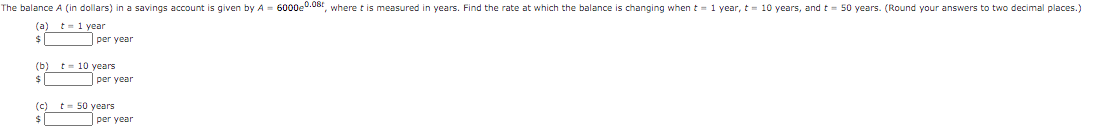 The balance A (in dollars) in a savings account is given by A = 6000e0.08t, where t is measured in years. Find the rate at which the balance is changing when t = 1 year, t = 10 years, and t = 50 years. (Round your answers to two decimal places.)
(a) t- 1 year
$|
per year
(b) t- 10 years
per year
(c) t- 50 years
per year
