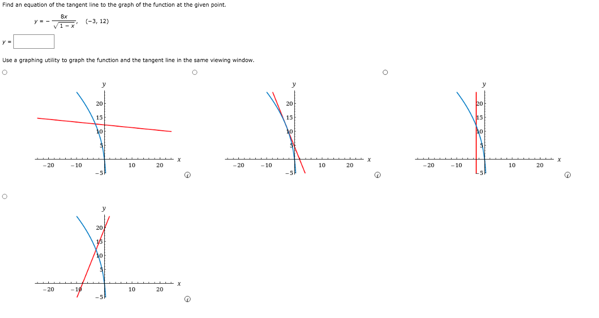 Find an equation of the tangent line to the graph of the function at the given point.
8x
y = -
(-3, 12)
y =
Use a graphing utility to graph the function and the tangent line in the same viewing window.
y
20
20
15
15
15
10
- 20
-10
10
20
- 20
-10
10
20
- 20
-10
10
20
y
- 20
10
20
