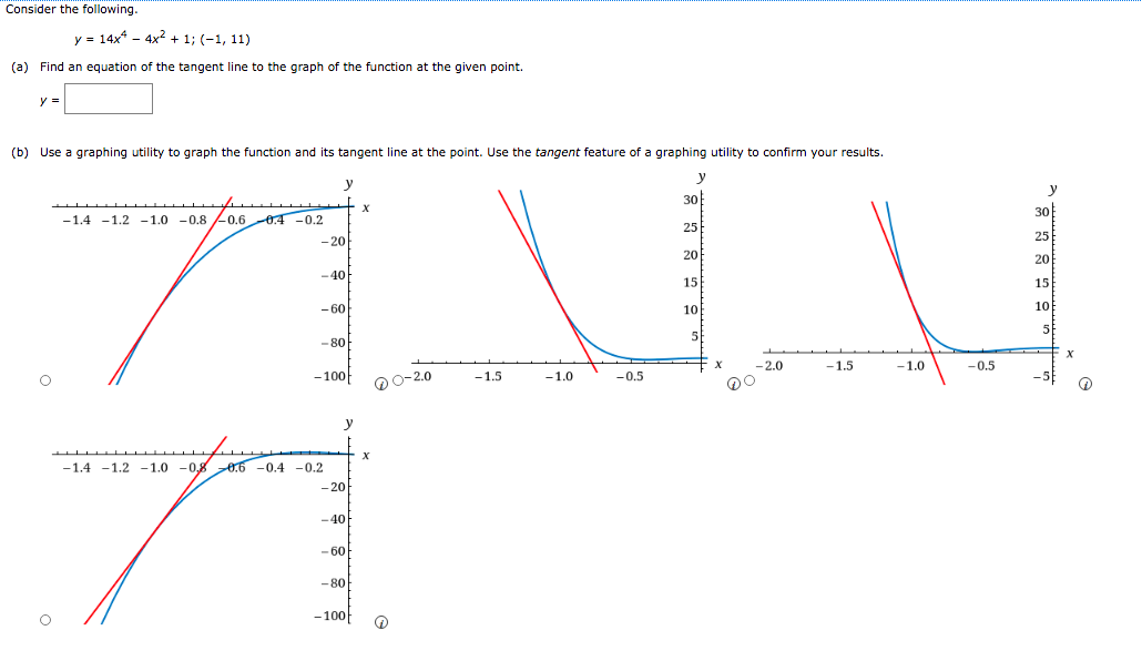 Consider the following.
v = 14x* - 4x? + 1; (-1, 11)
(a) Find an equation of the tangent line to the graph of the function at the given point.
(b) Use a graphing utility to graph the function and its tangent line at the point. Use the tangent feature of a graphing utility to confirm your results.
y
y
y
30
30
-1.4 -1.2 -1.0 -0.8 -0.6 0.4 -0.2
25
25
-20
20
20
-40
15
15
- 60
10
10
5
- 80
-2.0
-1.5
-1.0
-0.5
- 100
0-2.0
-1.5
-1.0
-0.5
-5
-1.4 -1.2 -1.0 -0,8 0.6 -0.4 -0.2
- 20
-40
- 60
- 80
-100
