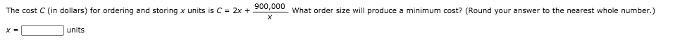 The cost C (in dollars) for ordering and storing x units is C = 2x + 200,000, What order size will produce a minimum cost? (Round your answer to the nearest whole number.)
X =
units
