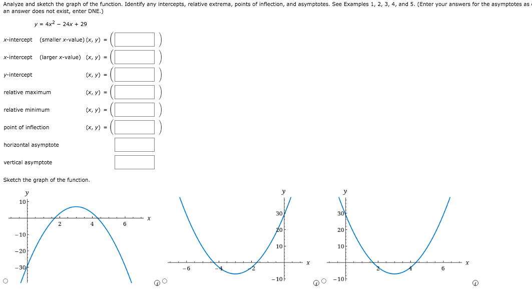 Analyze and sketch the graph of the function. Identify any intercepts, relative extrema, points of inflection, and asymptotes. See Examples 1, 2, 3, 4, and 5. (Enter your answers for the asymptotes as
an answer does not exist, enter DNE.)
y = 4x2 - 24x + 29
x-intercept (smaller x-value) (x, y) =
x-intercept (larger x-value) (x, y) =
y-intercept
(х, у) %3D
relative maximum
(x, y) =
relative minimum
(x, y) =
point of inflection
(х, у) %3D
horizontal asymptote
vertical asymptote
Sketch the graph of the function.
y
y
10-
30
30
4
6
20
20
-10
10
10
-20
- 30f
-6
6.
-10F
D0 -10f
