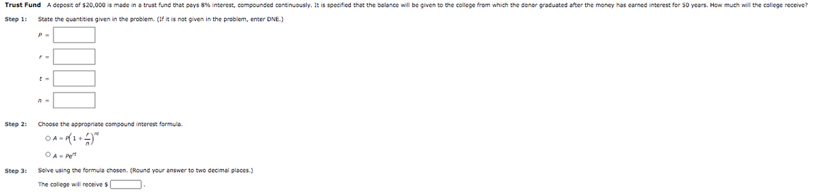 Trust Fund A deposit of $20,000 is made in a trust fund that pays 8% interest, compounded continuously. It is specified that the balance will be given to the college from which the donor graduated after the money has earned interest for 50 years. How much will the college receive?
Step 1:
State the quantities given in the problem. (If it is not given in the problem, enter DNE.)
Step 2:
Choose the appropriate compound interest formula.
O A - (1+"
O A- Pet
Step 3:
Solve using the formula chosen. (Round your answer to two decimal places.)
The college will receive $
