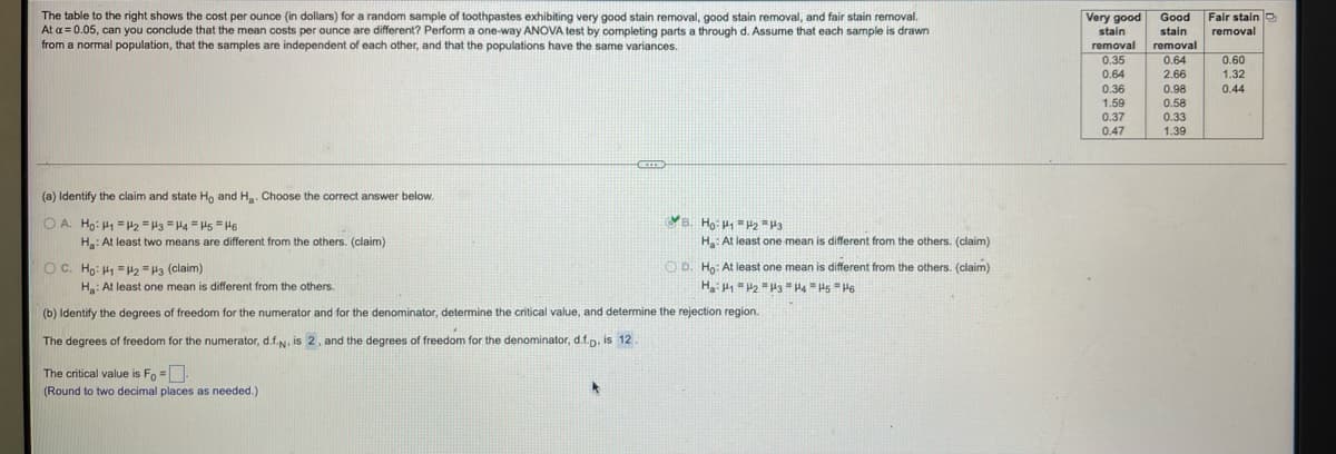 The table to the right shows the cost per ounce (in dollars) for a random sample of toothpastes exhibiting very good stain removal, good stain removal, and fair stain removal.
At a= 0.05, can you conclude that the mean costs per ounce are different? Perform a one-way ANOVA test by completing parts a through d. Assume that each sample is drawn
from a normal population, that the samples are independent of each other, and that the populations have the same variances.
Fair stain
Very good Good
stain
stain
removal
removal
removal
0.35
0.64
0.60
0.64
2.66
1.32
0.36
0.98
0.44
1.59
0.58
0.37
0.33
0.47
1.39
(a) Identify the claim and state Ho and H. Choose the correct answer below.
O A. Ho: H1 =2 = H3 = H4 " Hs =H6
B. Ho: =H2 =P3
Ha: At least two means are different from the others. (claim)
Ha: At least one mean is different from the others. (claim)
OC. Ho: H1 =2 =H3 (claim)
O D. Ho: At least one mean is different from the others. (claim)
H: At least one mean is different from the others.
(b) Identify the degrees of freedom for the numerator and for the denominator, determine the critical value, and determine the rejection region.
The degrees of freedom for the numerator, d.f.N, is 2, and the degrees of freedom for the denominator, d.f.n. is 12
The critical value is Fo =
(Round to two decimal places as needed.)
