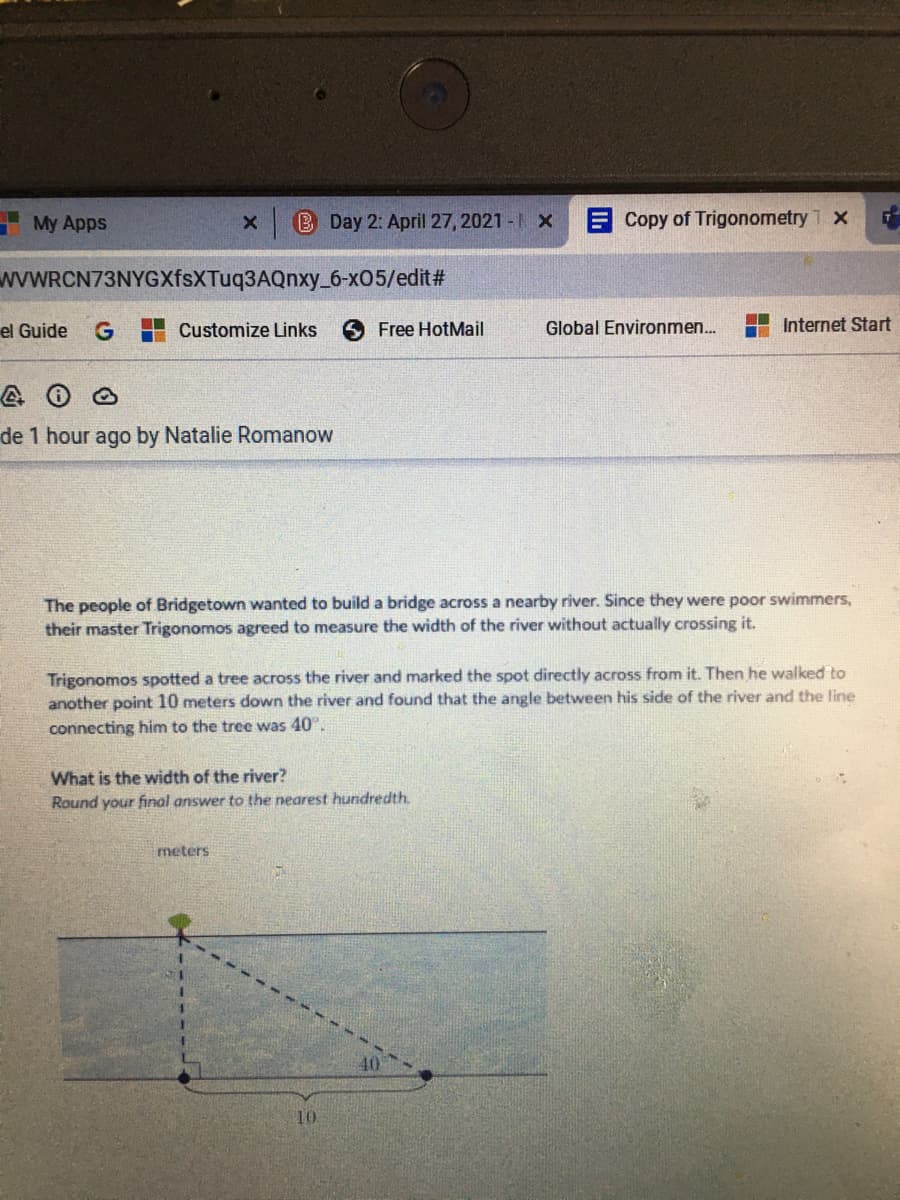 My Apps
B Day 2: April 27, 2021 -1 X
ECopy of Trigonometry T x
wwWRCN73NYGXfsXTuq3AQnxy_6-x05/edit#
el Guide
Customize Links
6Free HotMail
Global Environmen..
Internet Start
de 1 hour ago by Natalie Romanow
The people of Bridgetown wanted to build a bridge across a nearby river. Since they were poor swimmers,
their master Trigonomos agreed to measure the width of the river without actually crossing it.
Trigonomos spotted a tree across the river and marked the spot directly across from it. Then he walked to
another point 10 meters down the river and found that the angle between his side of the river and the line
connecting him to the tree was 40.
What is the width of the river?
Round your final answer to the nearest hundredth.
meters
10
