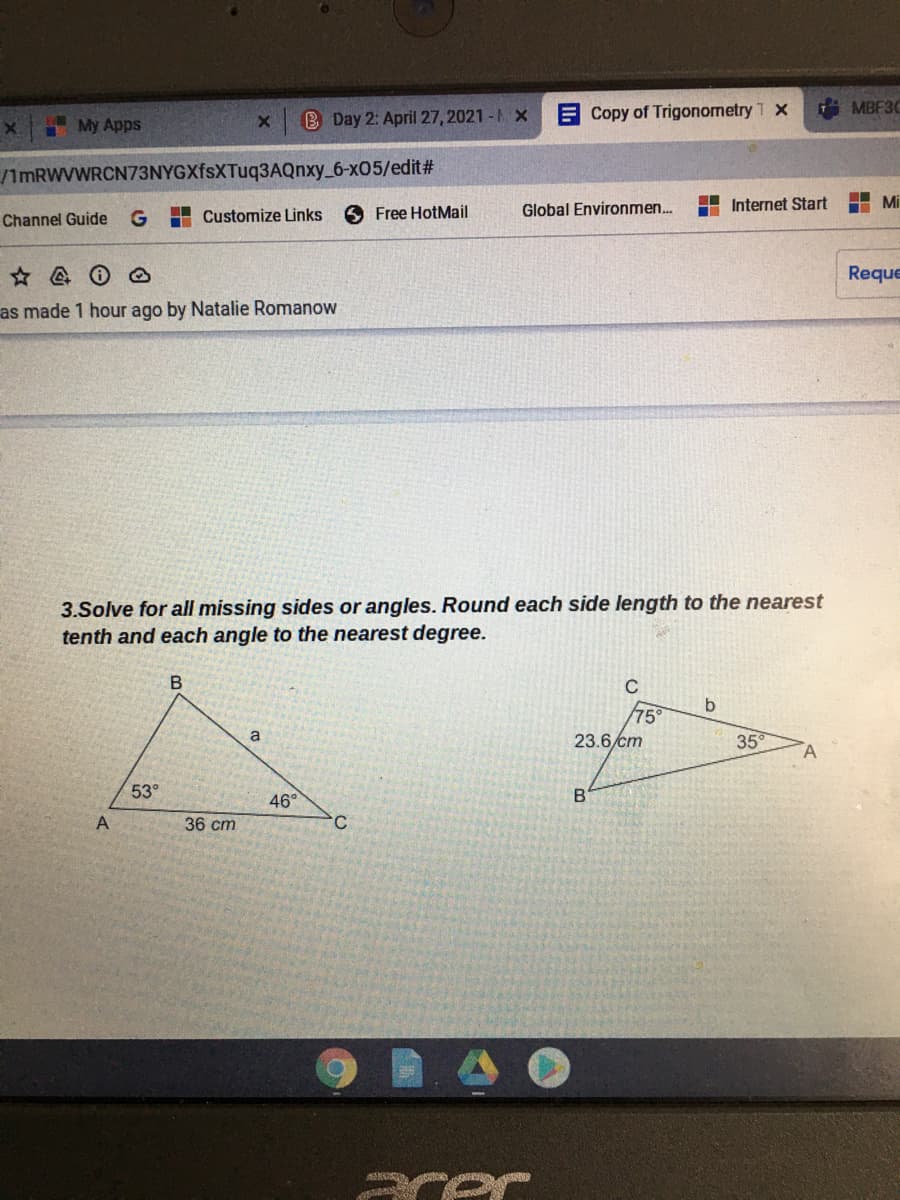 B Day 2: April 27, 2021 - A X
E Copy of Trigonometry T X
MBF3C
My Apps
ImRWVWRCN73NYGXfsXTuq3AQnxy_6-x05/edit#
H Customize Links
Free HotMail
Global Environmen..
Internet Start
I Mi
Channel Guide
Reque
as made 1 hour ago by Natalie Romanow
3.Solve for all missing sides or angles. Round each side length to the nearest
tenth and each angle to the nearest degree.
C
b
75
23.6 cm
35
53°
46°
C.
36 cm
cer
