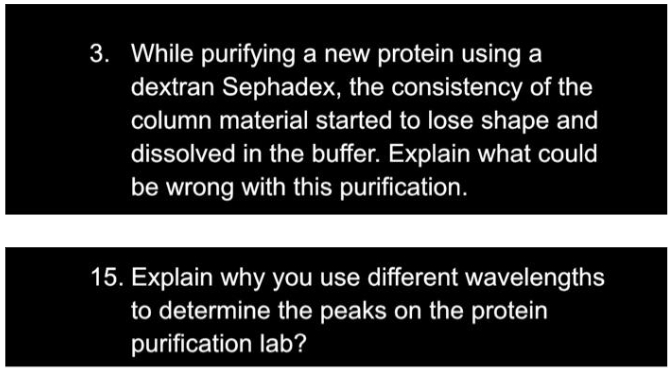 3. While purifying a new protein using a
dextran Sephadex, the consistency of the
column material started to lose shape and
dissolved in the buffer. Explain what could
be wrong with this purification.
15. Explain why you use different wavelengths
to determine the peaks on the protein
purification lab?