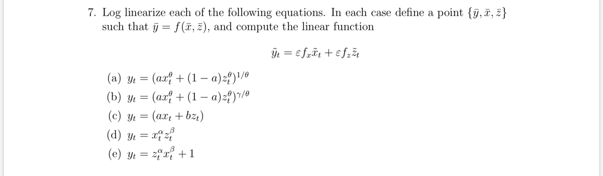 7. Log linearize each of the following equations. In each case define a point {y, x, z}
such that y = f(x, z), and compute the linear function.
Ÿt = εfxxt + εfz žt
(a) y₁ = (ax + (1 - a) z)¹/0
(b) yt = (ax¦ + (1 − a)z?)¹/⁰
(c) y = (axt + b²₁)
(d) t = x^ z?
(e) Yt = zx + 1