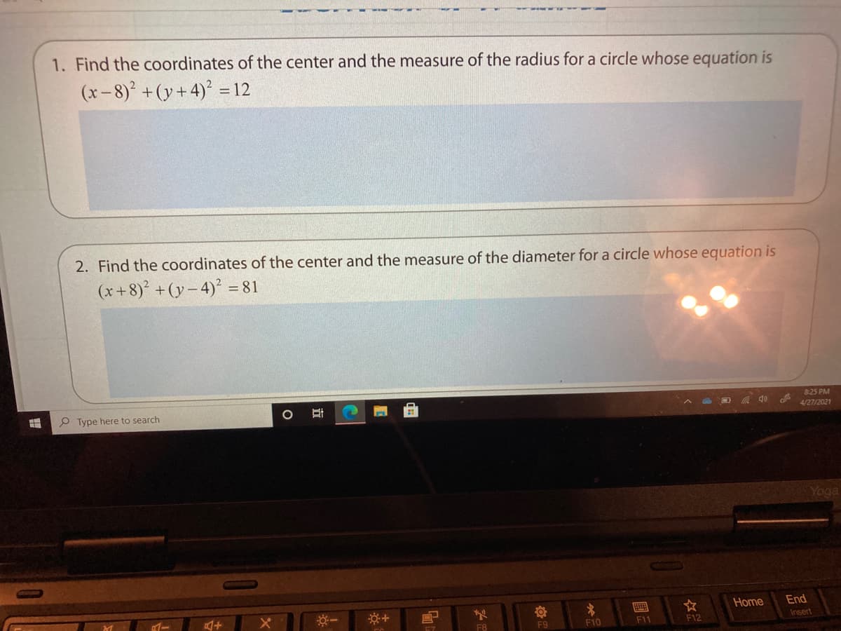 1. Find the coordinates of the center and the measure of the radius for a circle whose equation is
(x-8) +(y+4)² = 12
2. Find the coordinates of the center and the measure of the diameter for a circle whose equation is
(x+8) +(y- 4)² = 81
8:25 PM
P Type here to search
4/27/2021
Yoga
Home
End
F8
F9
F10
F11
F12
Insert
