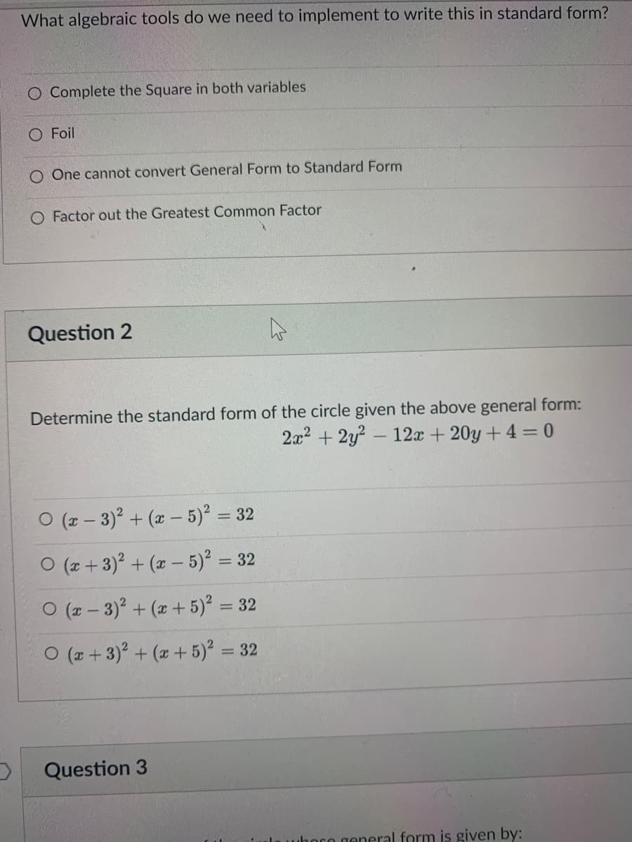 What algebraic tools do we need to implement to write this in standard form?
O Complete the Square in both variables
O Foil
O One cannot convert General Form to Standard Form
O Factor out the Greatest Common Factor
Question 2
Determine the standard form of the circle given the above general form:
2x2 + 2y? - 12x + 20y + 4 = 0
O (z – 3)? + (x – 5) = 32
%3D
O (z + 3)? + (x – 5) = 32
%3D
O (z – 3)? + (x + 5)² =
= 32
O (z + 3) + ( + 5) = 32
Question 3
nro general form is given by:
