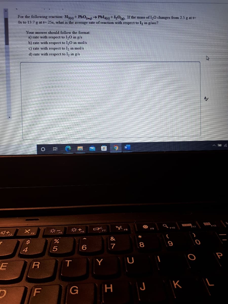 For the following reaction: 31,4) + PbO(a9) → PbI) + 10(e), If the mass of IO changes from 2.5 g at t=
Os to 13.7 g at t= 25s, what is the average rate of reaction with respect to I, in g/sec?
Your answer should follow the format:
a) rate with respect to I,O in g/s
b) rate with respect to I,O in mol/s
c) rate with respect to I, in mol/s
d) rate with respect to I2 in g/s
F9
F10
F7
F8
F4
F3
*
&
7
8
9
4
Y
U
R
G
H
CO
