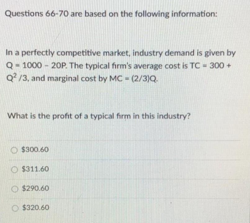 Questions 66-70 are based on the following information:
In a perfectly competitive market, industry demand is given by
Q = 1000 - 20P. The typical firm's average cost is TC = 300 +
Q? /3, and marginal cost by MC = (2/3)Q.
%3D
What is the profit of a typical firm in this industry?
O $300.60
O $311.60
$290.60
O $320.60
