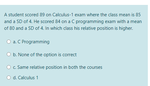 A student scored 89 on Calculus-1 exam where the class mean is 85
and a SD of 4. He scored 84 on a C programming exam with a me
of 80 and a SD of 4. In which class his relative position is higher.
a. C Programming
b. None of the option is correct
O c. Same relative position in both the courses
O d. Calculus 1
