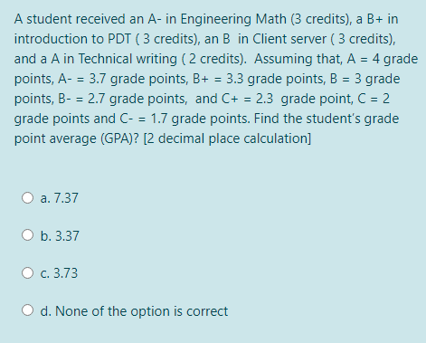 A student received an A- in Engineering Math (3 credits), a B+ in
introduction to PDT ( 3 credits), an B in Client server ( 3 credits),
and a A in Technical writing ( 2 credits). Assuming that, A = 4 grade
points, A- = 3.7 grade points, B+ = 3.3 grade points, B = 3 grade
%3D
%3D
points, B- = 2.7 grade points, and C+ = 2.3 grade point, C = 2
%3D
grade points and C- = 1.7 grade points. Find the student's grade
point average (GPA)? [2 decimal place calculation]
O a. 7.37
b. 3.37
О с. 3.73
d. None of the option is correct
