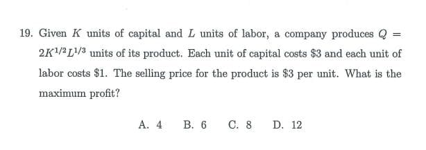 19. Given K units of capital and L units of labor, a company produces Q =
2K/2L/3 units of its product. Each unit of capital costs $3 and each unit of
labor costs $1. The selling price for the product is $3 per unit. What is the
maximum profit?
А. 4
В. 6 С. 8
D. 12
