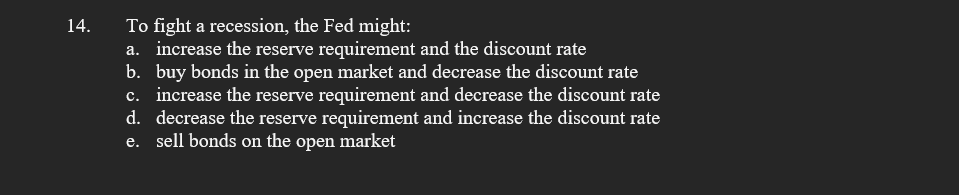 To fight a recession, the Fed might:
a. increase the reserve requirement and the discount rate
b. buy bonds in the open market and decrease the discount rate
c. increase the reserve requirement and decrease the discount rate
d. decrease the reserve requirement and increase the discount rate
e. sell bonds on the open market
14.
