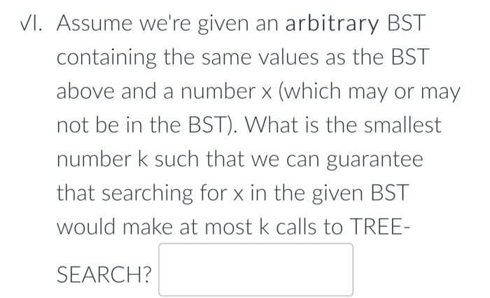 VI. Assume we're given an arbitrary BST
containing the same values as the BST
above and a number x (which may or may
not be in the BST). What is the smallest
number k such that we can guarantee
that searching for x in the given BST
would make at most k calls to TREE-
SEARCH?
