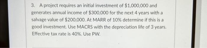 3. A project requires an initial investment of $1,000,000 and
generates annual income of $300,000 for the next 4 years with a
salvage value of $200,000. At MARR of 10% determine if this is a
good investment. Use MACRS with the depreciation life of 3 years.
Effective tax rate is 40%. Use PW.
