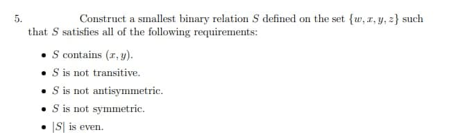 5.
Construct a smallest binary relation S defined on the set {w, r, y, z} such
that S satisfies all of the following requirements:
• S contains (r, y).
• is not transitive.
• Sis not antisymmetric.
• is not symmetric.
• IS| is even.
