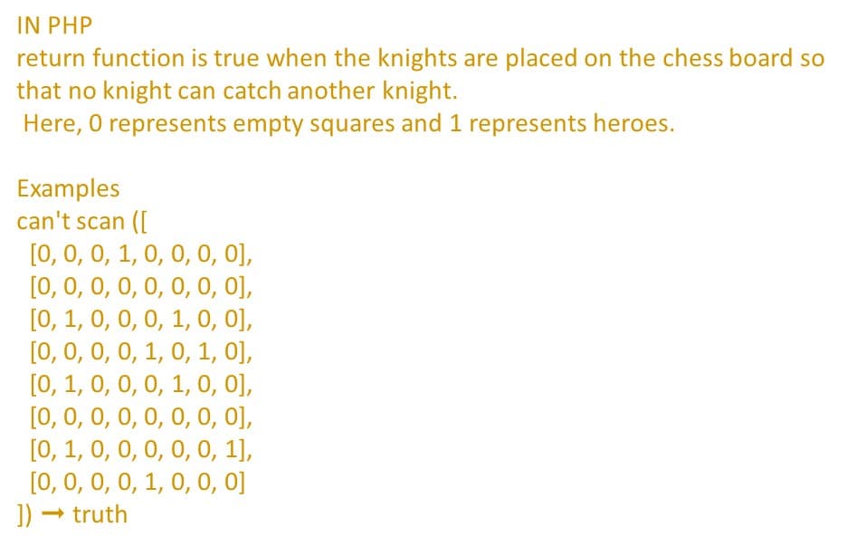 IN PHP
return function is true when the knights are placed on the chess board so
that no knight can catch another knight.
Here, O represents empty squares and 1 represents heroes.
Examples
can't scan (L
[0, 0, 0, 1, 0, 0, 0, 0],
[0, 0, 0, 0, 0, 0, 0, 0],
[0, 1, 0, 0, 0, 1, 0, 0],
[0, 0, 0, 0, 1, 0, 1, 0],
[0, 1, 0, 0, 0, 1, 0, 0],
[0, 0, 0, 0, 0, 0, 0, 0],
[0, 1, 0, 0, 0, 0, 0, 1],
[0, 0, 0, 0, 1, 0, 0, 0]
]) → truth
