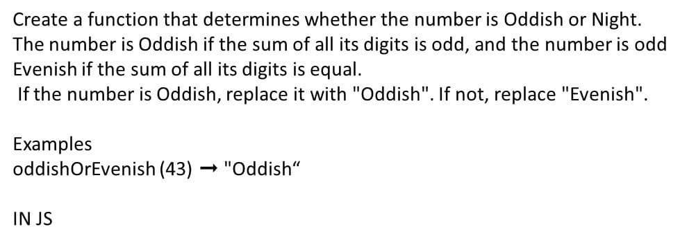 Create a function that determines whether the number is Oddish or Night.
The number is Oddish if the sum of all its digits is odd, and the number is odd
Evenish if the sum of all its digits is equal.
If the number is Oddish, replace it with "Oddish". If not, replace "Evenish".
Examples
oddishOrEvenish (43)
- "Oddish“
IN JS
