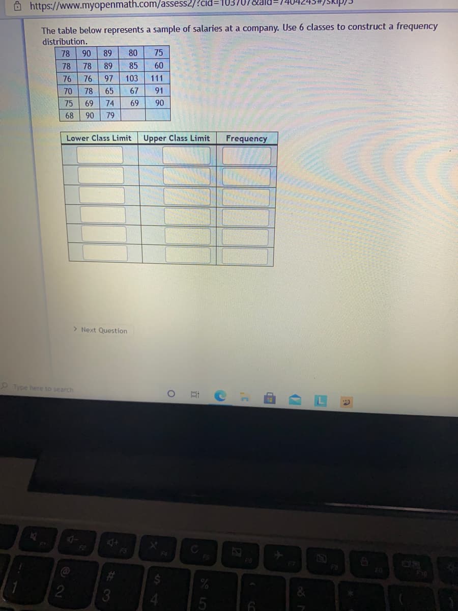 Ô https://www.myopenmath.com/assess2/?cid3D103,
The table below represents a sample of salaries at a company. Use 6 classes to construct a frequency
distribution.
78
90
89
80
75
78
78
89
85
60
76
76
97
103
111
70
78
65
67
91
75
69
74
69
90
68
90
79
Lower Class Limit
Upper Class Limit
Frequency
> Next Question
O Type here to search
4+
F3
F2
FS
F7
F10
