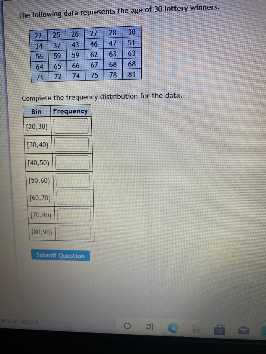 The following data represents the age of 30 lottery winners.
22
25
26
27
28
30
34
37
43
46
47
51
56
59
59
62
63
63
64
65
66
67
68
68
71
72
74
75
78
81
Complete the frequency distribution for the data.
Bin
Frequency
[20,30)
[30,40)
[40,50)
[50,60)
[60,70)
[70,80)
[80,90)
Submit Question
nere to search
