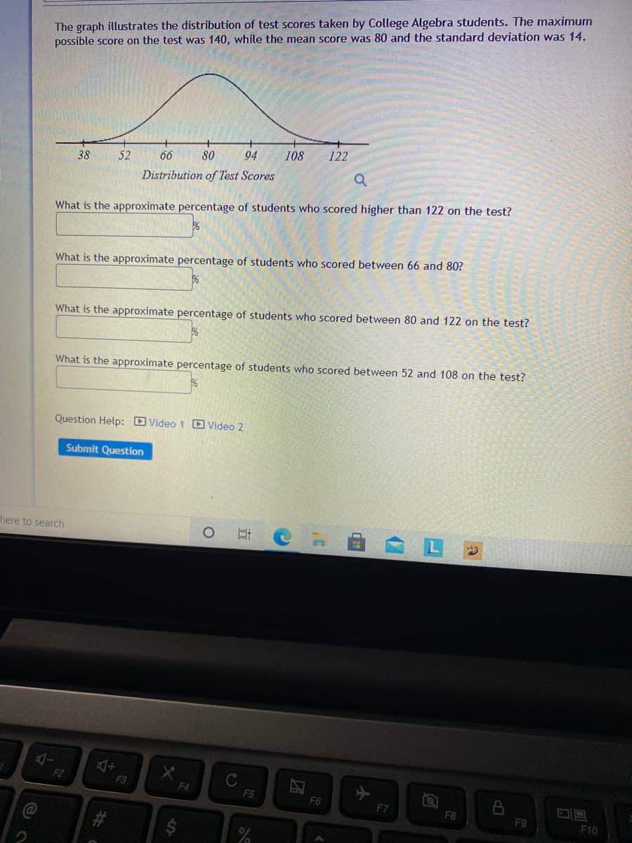 The graph illustrates the distribution of test scores taken by College Algebra students. The maximum
possible score on the test was 140, while the mean score was 80 and the standard deviation was 14.
52
80
94
108
122
38
Distribution of Test Scores
What is the approximate percentage of students who scored higher than 122 on the test?
What is the approximate percentage of students who scored between 66 and 80?
What is the approximate percentage of students who scored between 80 and 122 on the test?
What is the approximate percentage of students who scored between 52 and 108 on the test?
Question Help: D Video 1 D Video 2
Submit Question
here to search
F2
F3
F4
F5
F6
F7
F8
F9
#3
F10
团
近
%24
