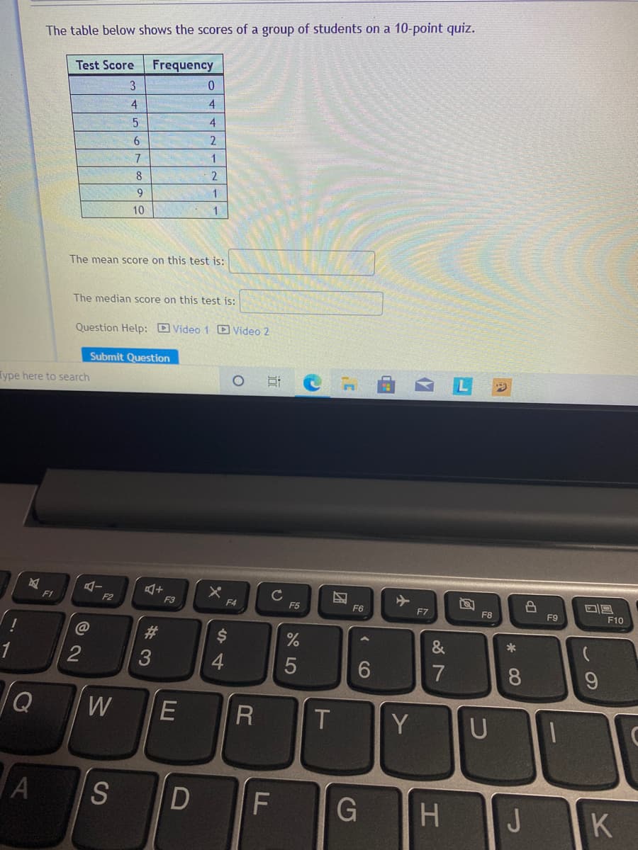 The table below shows the scores of a group of students on a 10-point quiz.
Test Score
Frequency
3
4
4.
6
7
8
9.
1.
10
The mean score on this test is:
The median score on this test is:
Question Help: D Video 1 D Video 2
Submit Question
Type here to search
F1
F2
F3
F4
F5
F6
F7
F8
F9
F10
C@
%23
&
*
2
4.
7
8.
W
E
Y
U
A
S
J
K
« CO
团
LL
