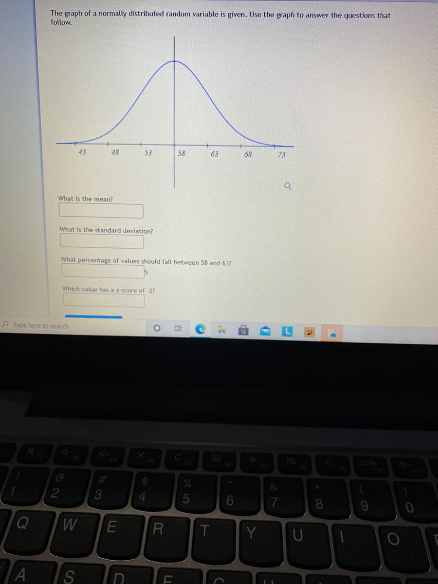 The graph of a normally distributed random variable is given. Use the graph to answer the questions that
follow.
43
48
53
58
63
68
73
What is the mean?
What is the standard deviation?
What percentage of values should fall between 58 and 63?
Which value has a z-score of -2?
P Type here to search
C
FI
F2
F3
F4
F6
@
%23
4.
7
8.
T
Y
S
CO
LL
E
